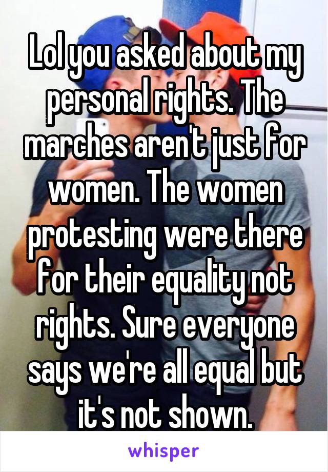 Lol you asked about my personal rights. The marches aren't just for women. The women protesting were there for their equality not rights. Sure everyone says we're all equal but it's not shown.