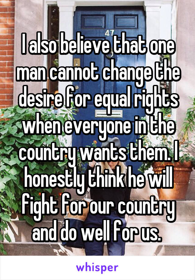 I also believe that one man cannot change the desire for equal rights when everyone in the country wants them. I honestly think he will fight for our country and do well for us. 