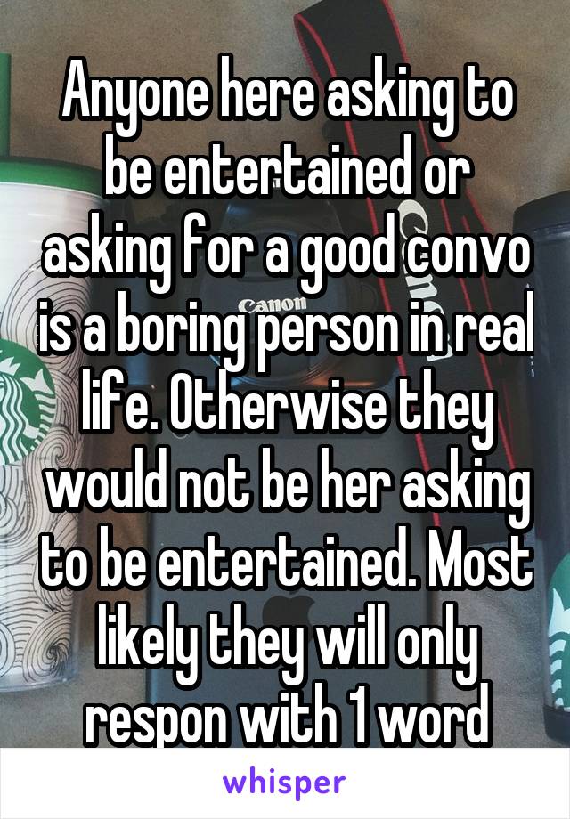 Anyone here asking to be entertained or asking for a good convo is a boring person in real life. Otherwise they would not be her asking to be entertained. Most likely they will only respon with 1 word