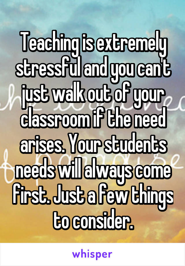 Teaching is extremely stressful and you can't just walk out of your classroom if the need arises. Your students needs will always come first. Just a few things to consider.