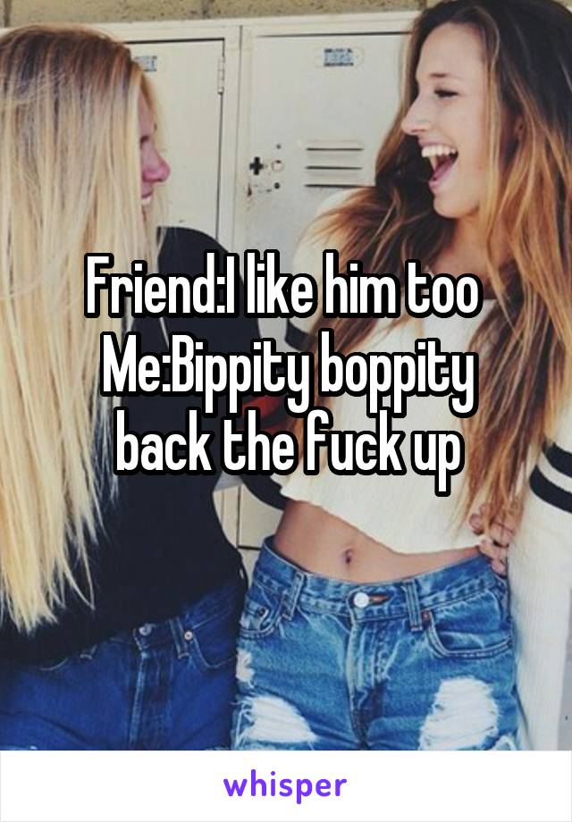 Friend:I like him too 
Me:Bippity boppity back the fuck up
