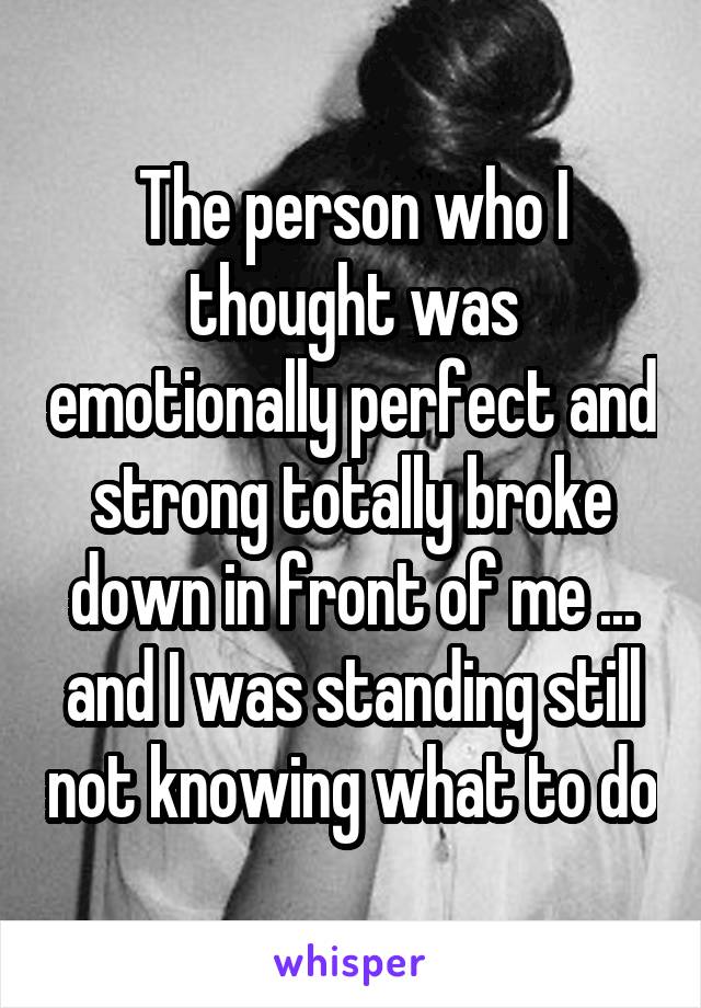 The person who I thought was emotionally perfect and strong totally broke down in front of me ... and I was standing still not knowing what to do