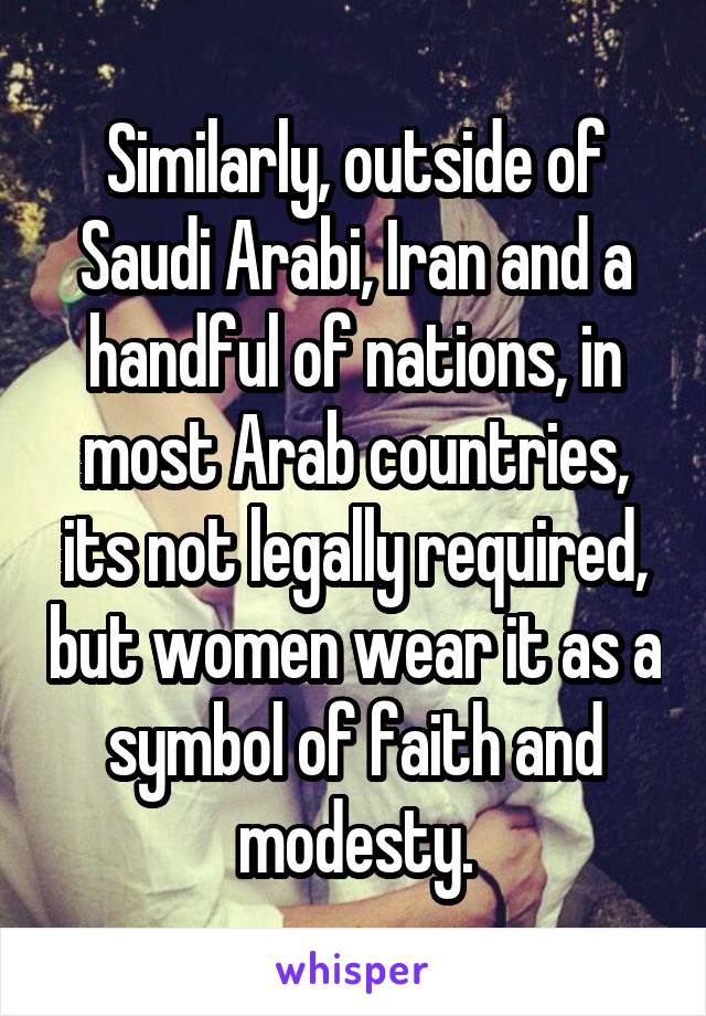 Similarly, outside of Saudi Arabi, Iran and a handful of nations, in most Arab countries, its not legally required, but women wear it as a symbol of faith and modesty.