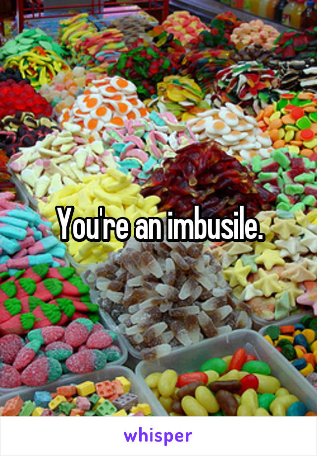 You're an imbusile.