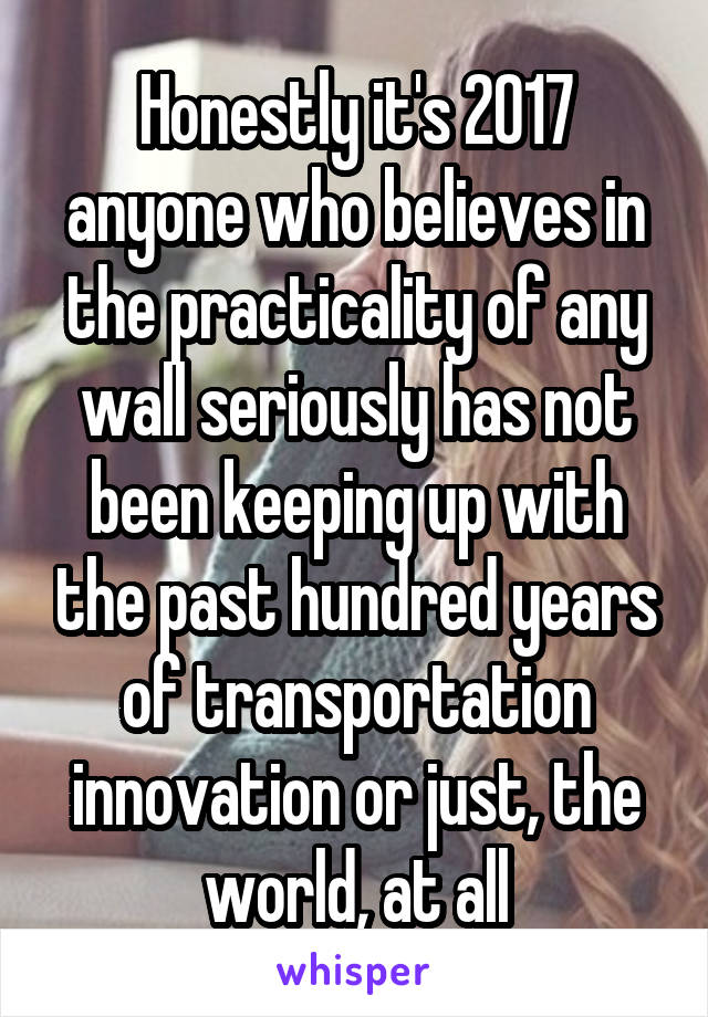 Honestly it's 2017 anyone who believes in the practicality of any wall seriously has not been keeping up with the past hundred years of transportation innovation or just, the world, at all