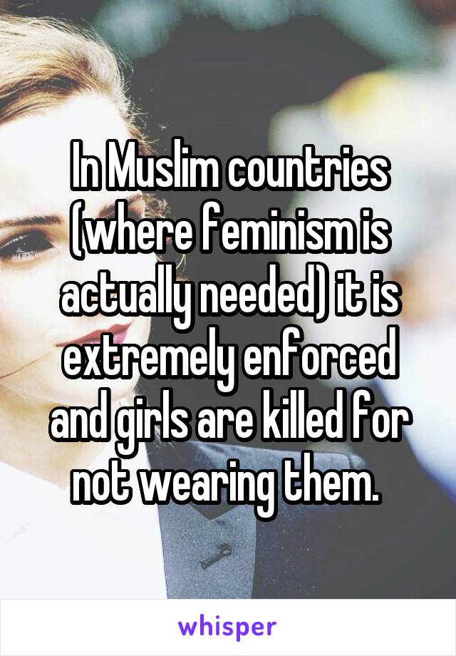 In Muslim countries (where feminism is actually needed) it is extremely enforced and girls are killed for not wearing them. 