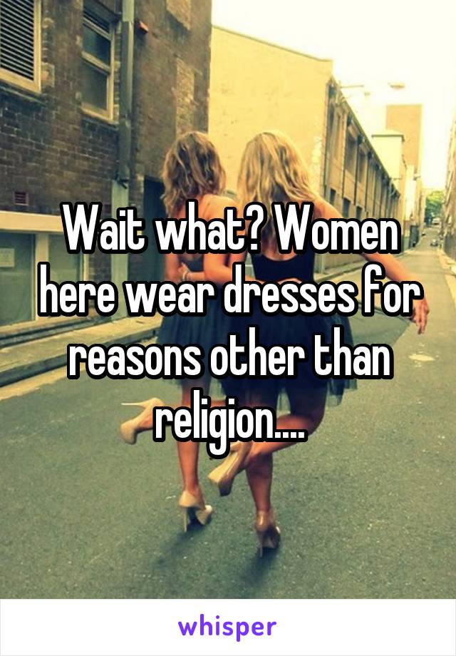 Wait what? Women here wear dresses for reasons other than religion....