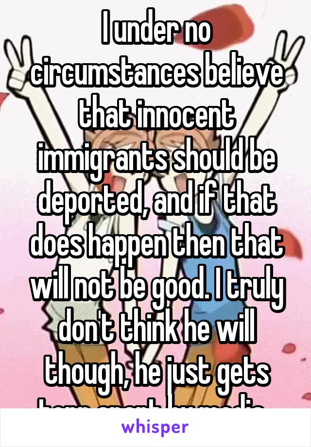 I under no circumstances believe that innocent immigrants should be deported, and if that does happen then that will not be good. I truly don't think he will though, he just gets torn apart by media. 