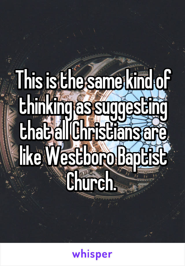 This is the same kind of thinking as suggesting that all Christians are like Westboro Baptist Church. 