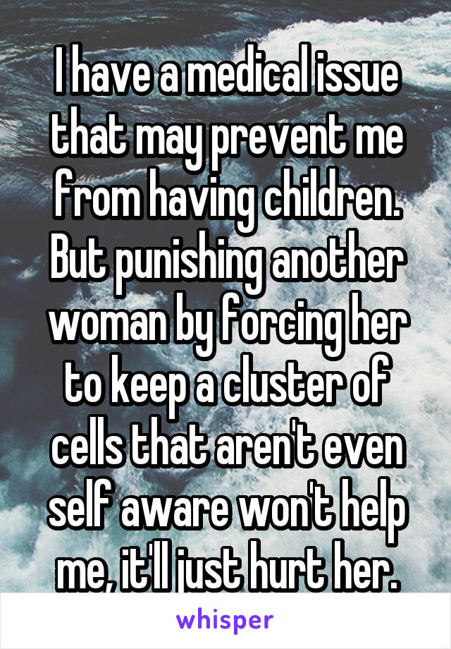 I have a medical issue that may prevent me from having children. But punishing another woman by forcing her to keep a cluster of cells that aren't even self aware won't help me, it'll just hurt her.