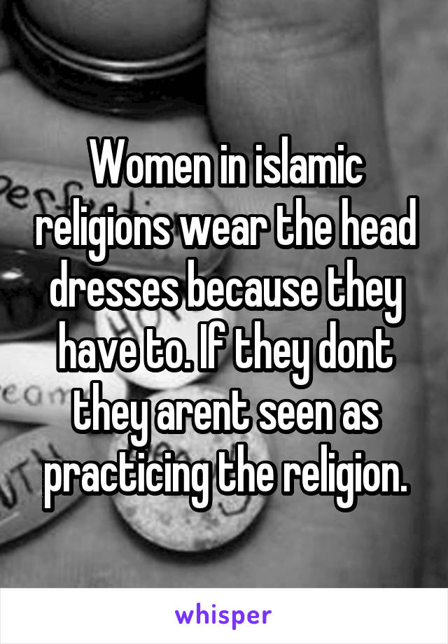 Women in islamic religions wear the head dresses because they have to. If they dont they arent seen as practicing the religion.