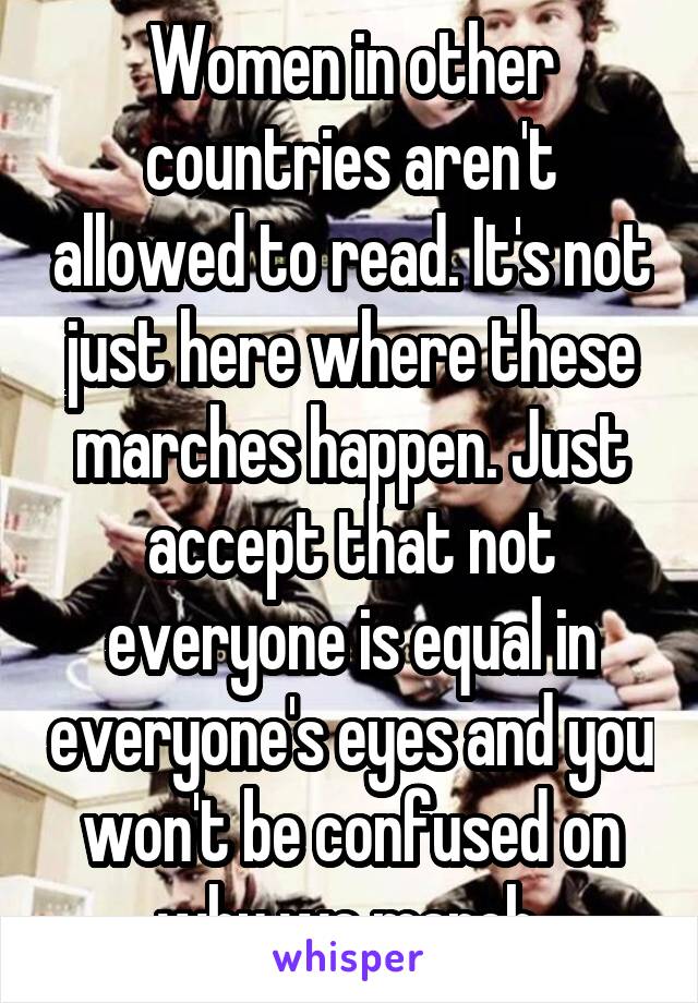 Women in other countries aren't allowed to read. It's not just here where these marches happen. Just accept that not everyone is equal in everyone's eyes and you won't be confused on why we march.