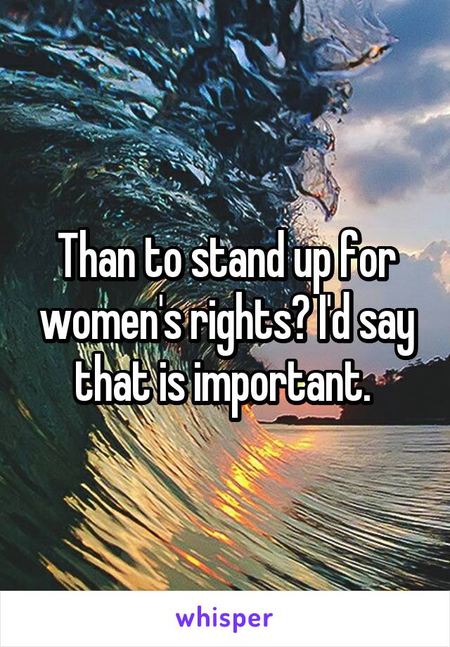 Than to stand up for women's rights? I'd say that is important. 