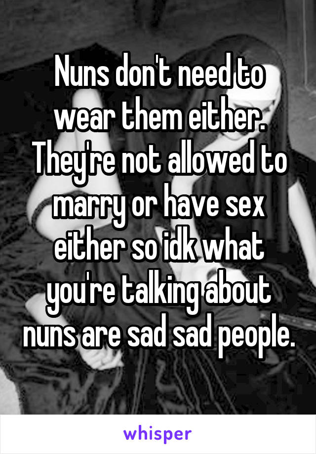 Nuns don't need to wear them either. They're not allowed to marry or have sex either so idk what you're talking about nuns are sad sad people. 