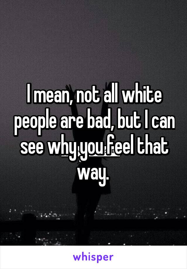 I mean, not all white people are bad, but I can see why you feel that way. 