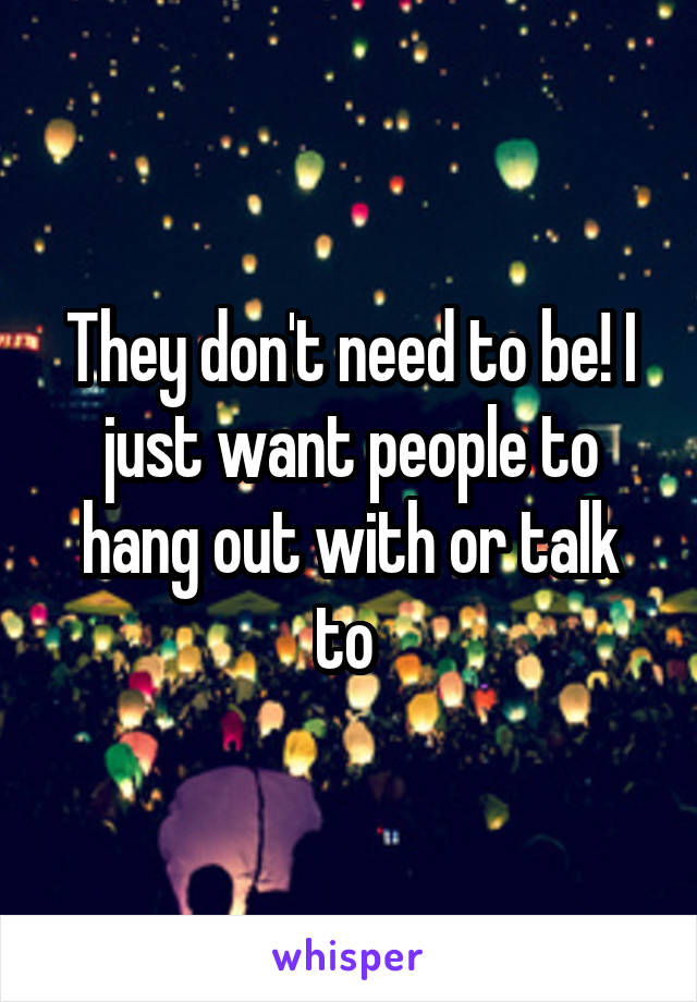 They don't need to be! I just want people to hang out with or talk to 