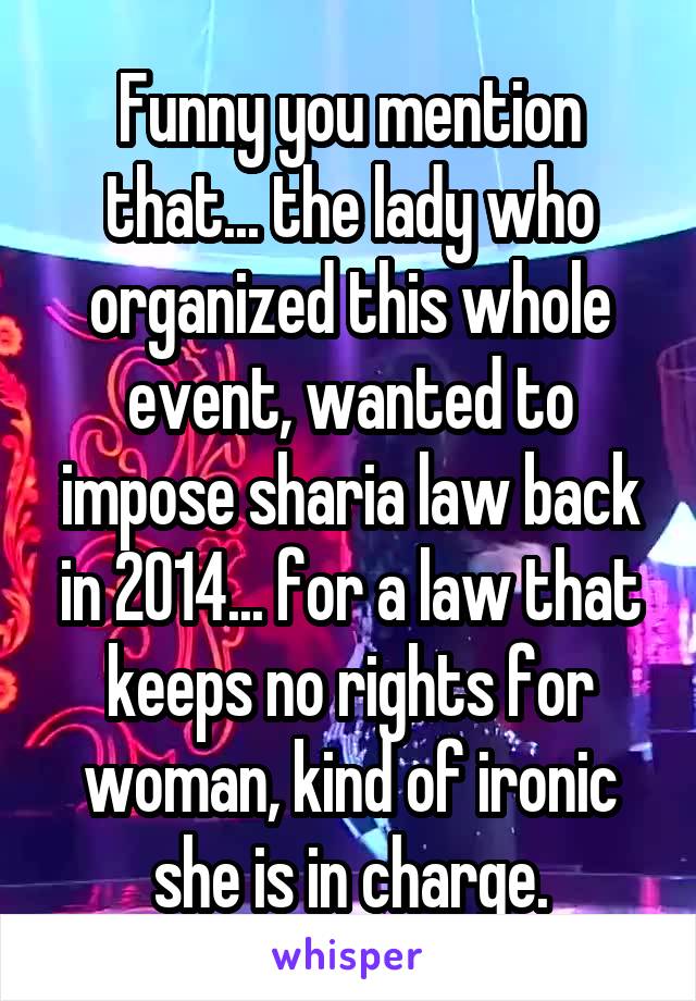 Funny you mention that... the lady who organized this whole event, wanted to impose sharia law back in 2014... for a law that keeps no rights for woman, kind of ironic she is in charge.