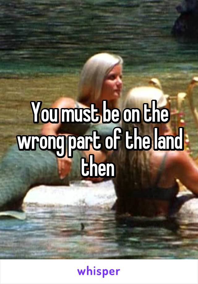 You must be on the wrong part of the land then 