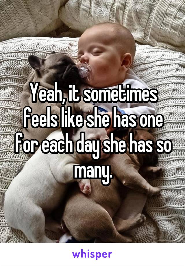 Yeah, it sometimes feels like she has one for each day she has so many.