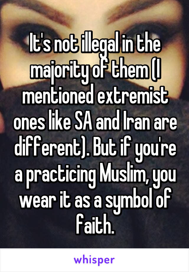 It's not illegal in the majority of them (I mentioned extremist ones like SA and Iran are different). But if you're a practicing Muslim, you wear it as a symbol of faith.