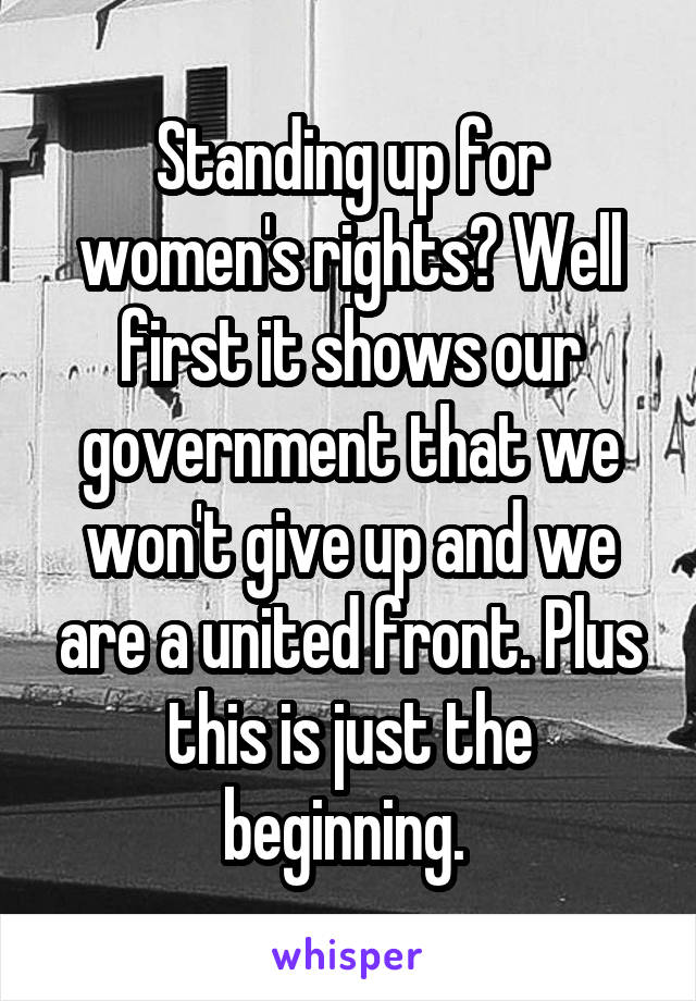 Standing up for women's rights? Well first it shows our government that we won't give up and we are a united front. Plus this is just the beginning. 