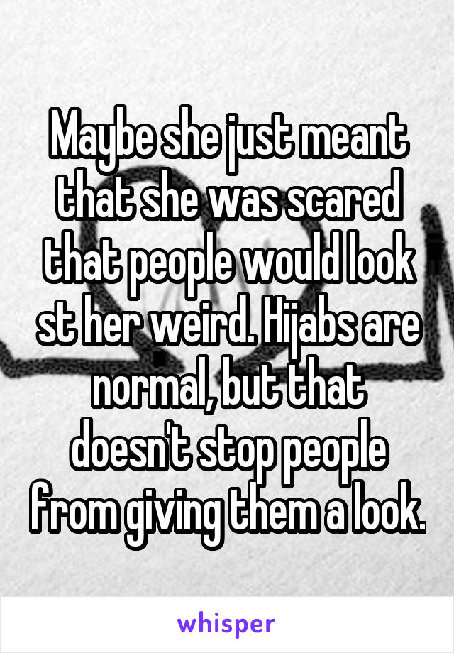 Maybe she just meant that she was scared that people would look st her weird. Hijabs are normal, but that doesn't stop people from giving them a look.