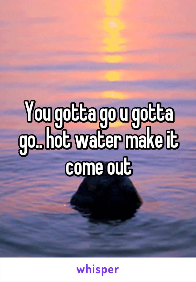 You gotta go u gotta go.. hot water make it come out