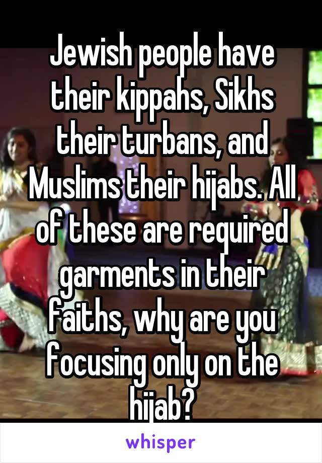 Jewish people have their kippahs, Sikhs their turbans, and Muslims their hijabs. All of these are required garments in their faiths, why are you focusing only on the hijab?