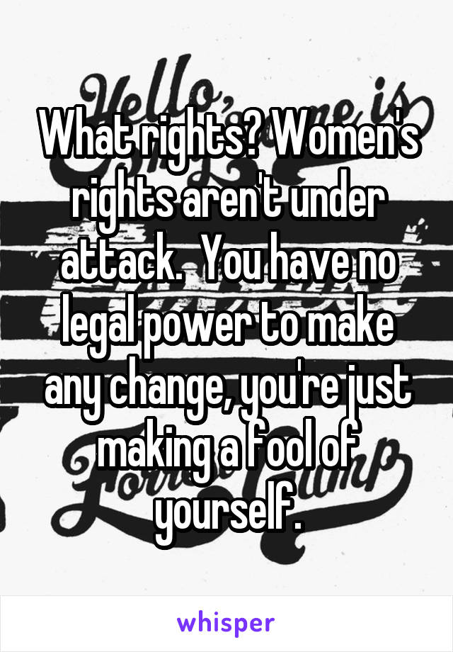 What rights? Women's rights aren't under attack.  You have no legal power to make any change, you're just making a fool of yourself.