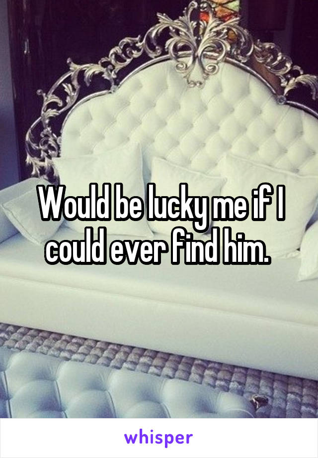 Would be lucky me if I could ever find him. 