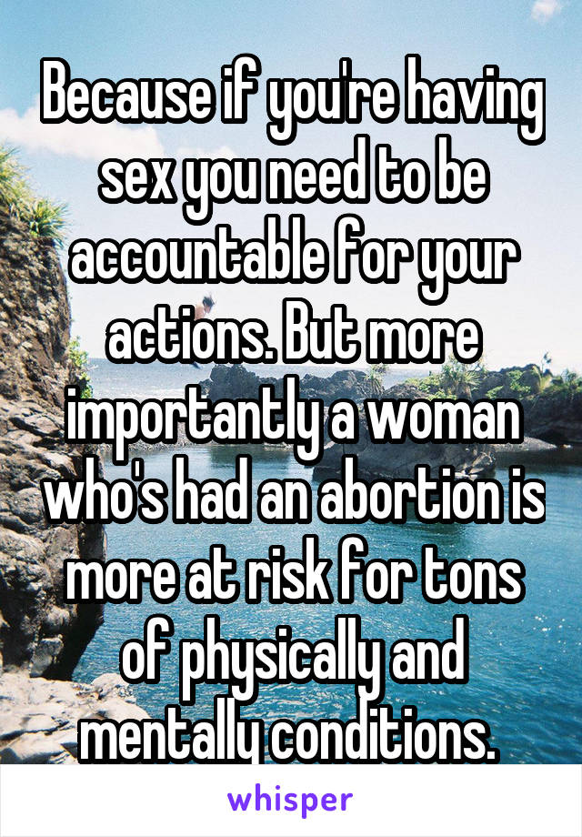 Because if you're having sex you need to be accountable for your actions. But more importantly a woman who's had an abortion is more at risk for tons of physically and mentally conditions. 