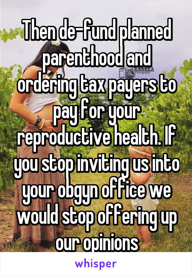 Then de-fund planned parenthood and ordering tax payers to pay for your reproductive health. If you stop inviting us into your obgyn office we would stop offering up our opinions