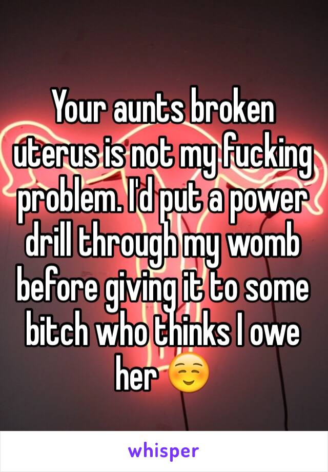 Your aunts broken uterus is not my fucking problem. I'd put a power drill through my womb before giving it to some bitch who thinks I owe her ☺️