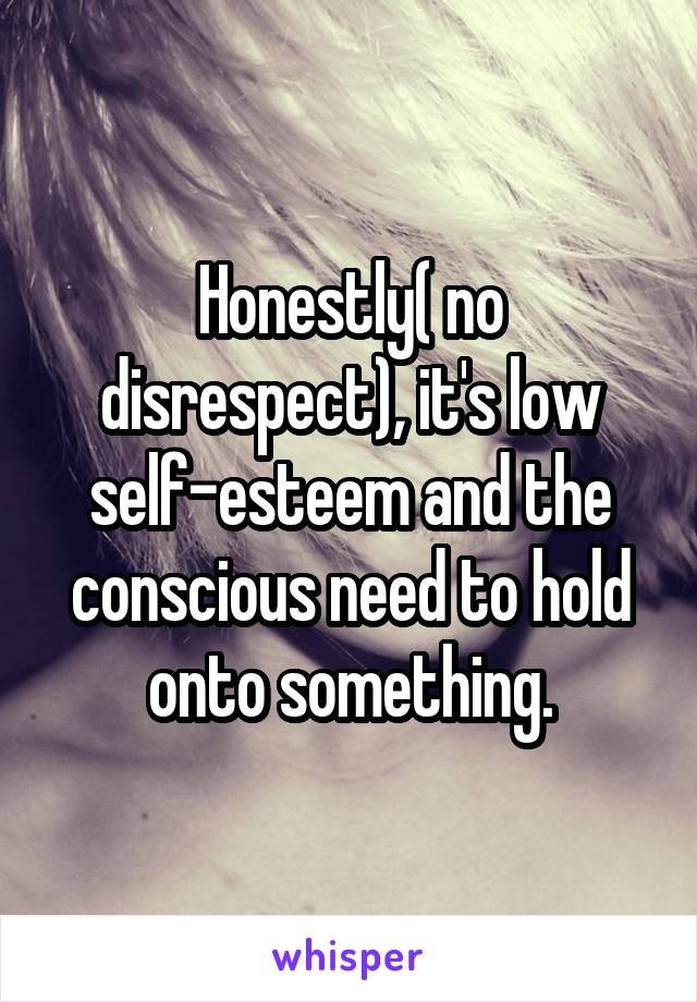 Honestly( no disrespect), it's low self-esteem and the conscious need to hold onto something.