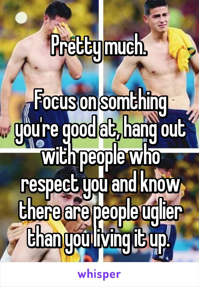 Pretty much. 

Focus on somthing you're good at, hang out with people who respect you and know there are people uglier than you living it up. 