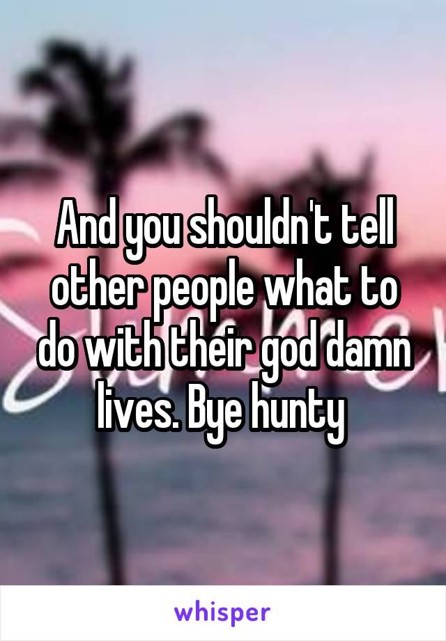 And you shouldn't tell other people what to do with their god damn lives. Bye hunty 