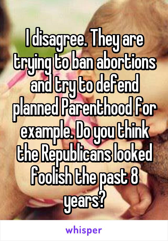 I disagree. They are trying to ban abortions and try to defend planned Parenthood for example. Do you think the Republicans looked foolish the past 8 years?