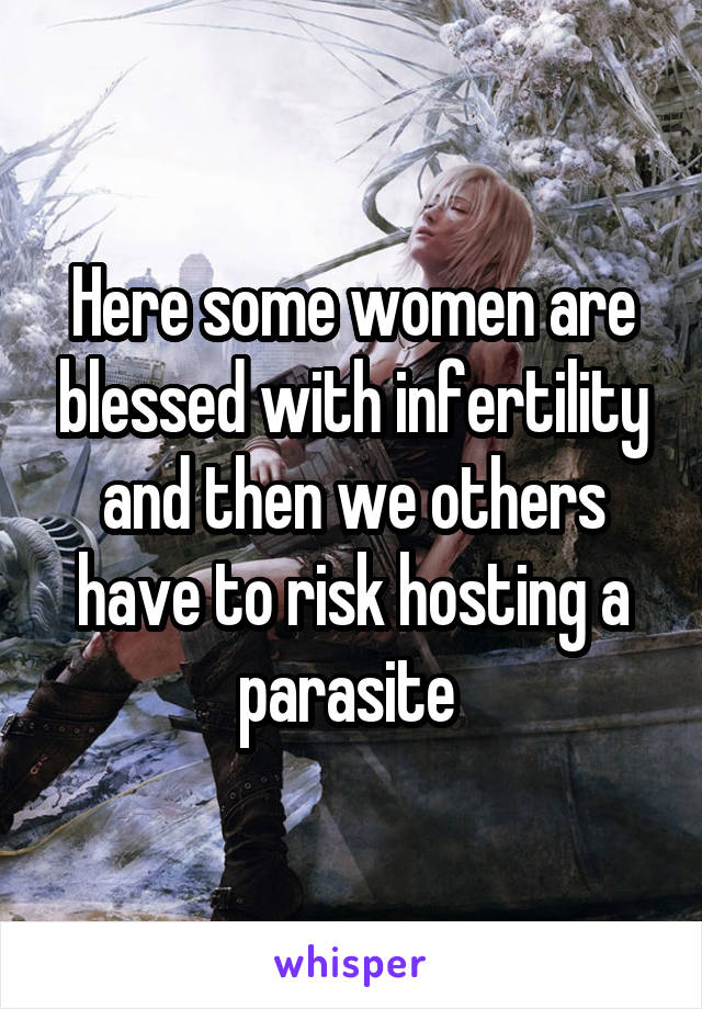 Here some women are blessed with infertility and then we others have to risk hosting a parasite 