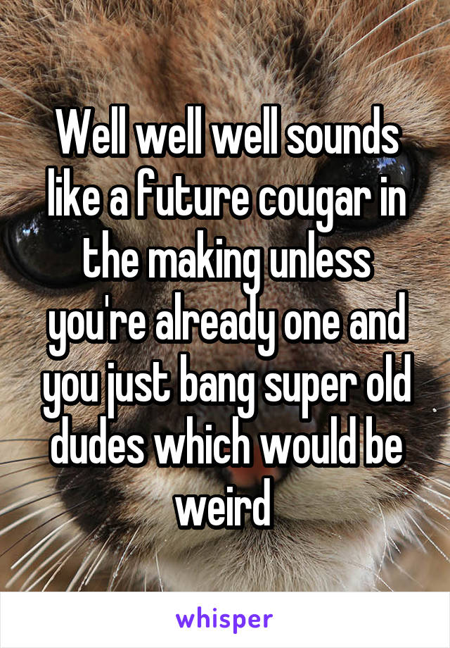 Well well well sounds like a future cougar in the making unless you're already one and you just bang super old dudes which would be weird 