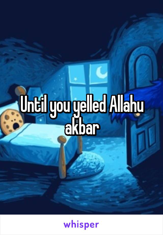 Until you yelled Allahu akbar