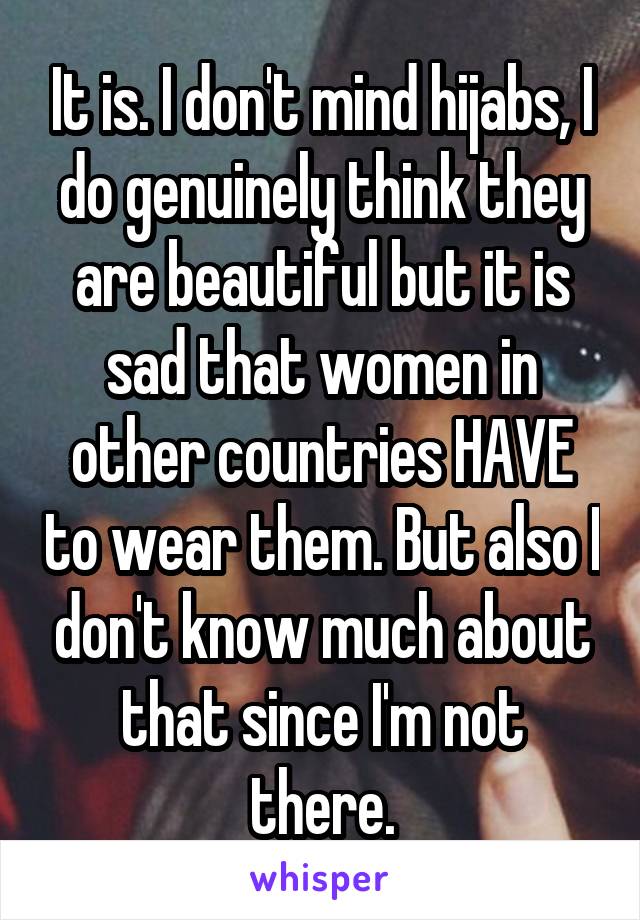 It is. I don't mind hijabs, I do genuinely think they are beautiful but it is sad that women in other countries HAVE to wear them. But also I don't know much about that since I'm not there.