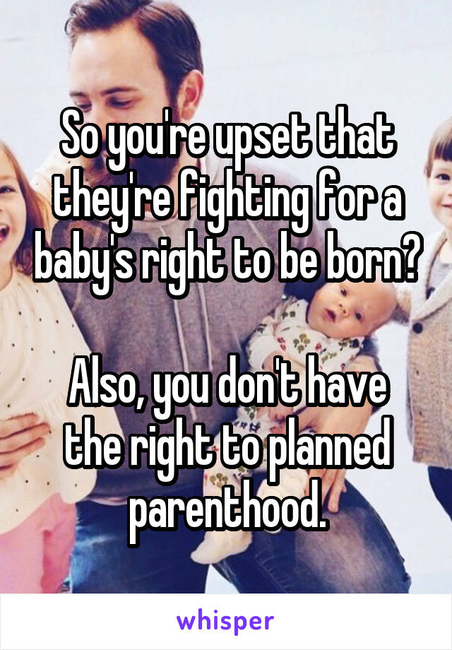 So you're upset that they're fighting for a baby's right to be born?  
Also, you don't have the right to planned parenthood.