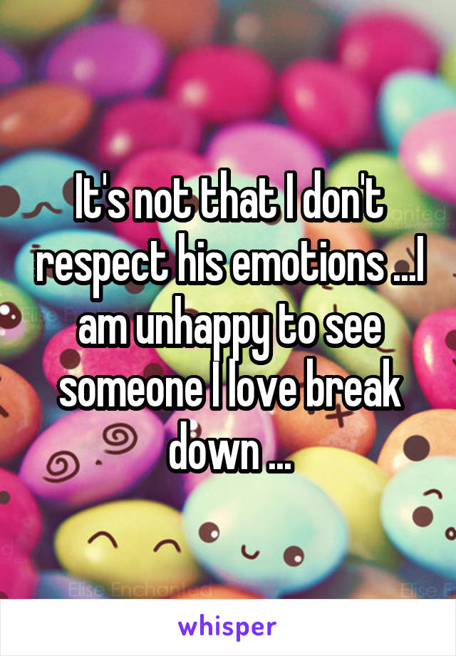 It's not that I don't respect his emotions ...I am unhappy to see someone I love break down ...