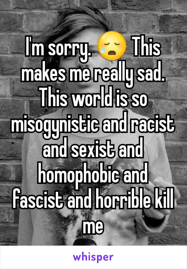 I'm sorry. 😥 This makes me really sad. This world is so misogynistic and racist and sexist and homophobic and fascist and horrible kill me