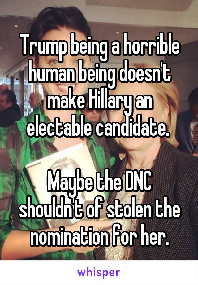 Trump being a horrible human being doesn't make Hillary an electable candidate. 

Maybe the DNC shouldn't of stolen the nomination for her.