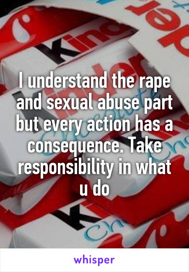 I understand the rape and sexual abuse part but every action has a consequence. Take responsibility in what u do