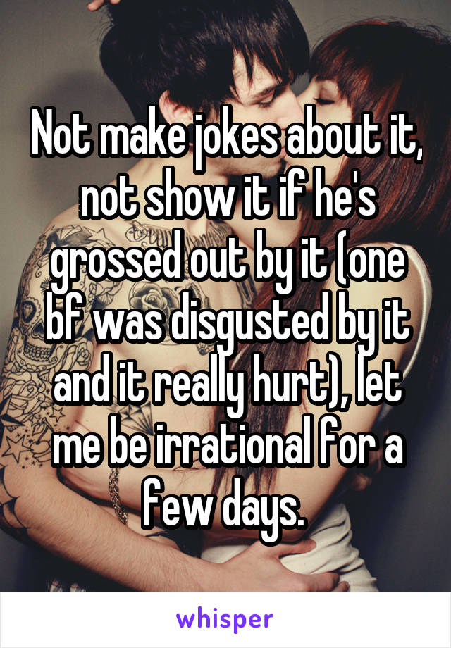 Not make jokes about it, not show it if he's grossed out by it (one bf was disgusted by it and it really hurt), let me be irrational for a few days. 