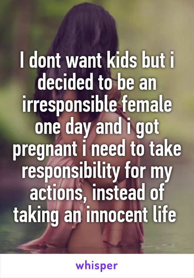 I dont want kids but i decided to be an irresponsible female one day and i got pregnant i need to take responsibility for my actions, instead of taking an innocent life 