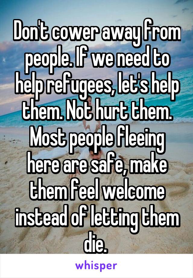 Don't cower away from people. If we need to help refugees, let's help them. Not hurt them. Most people fleeing here are safe, make them feel welcome instead of letting them die. 