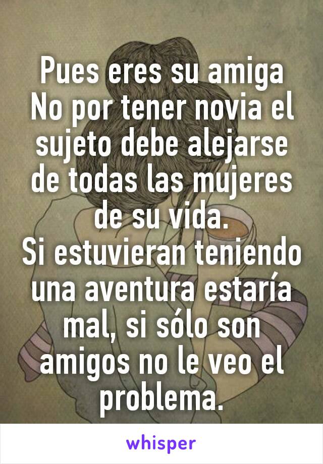 Pues eres su amiga
No por tener novia el sujeto debe alejarse de todas las mujeres de su vida.
Si estuvieran teniendo una aventura estaría mal, si sólo son amigos no le veo el problema.